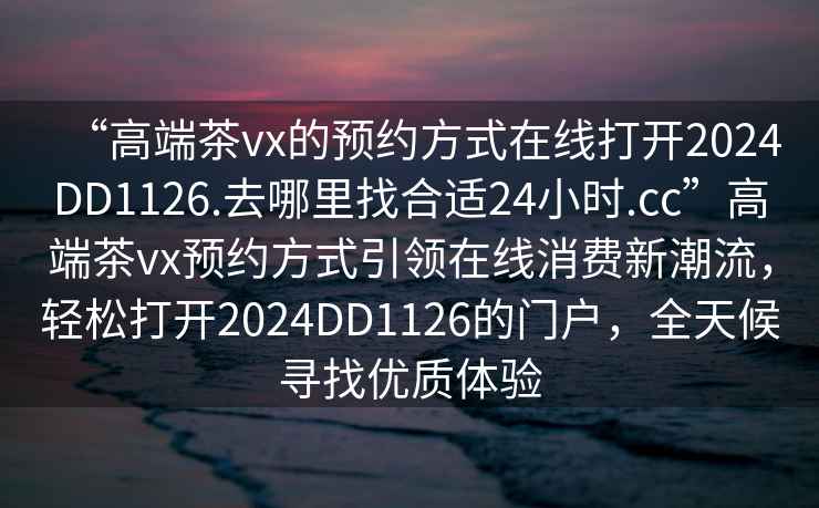 “高端茶vx的預(yù)約方式在線打開2024DD1126.去哪里找合適24小時(shí).cc”高端茶vx預(yù)約方式引領(lǐng)在線消費(fèi)新潮流，輕松打開2024DD1126的門戶，全天候?qū)ふ覂?yōu)質(zhì)體驗(yàn)