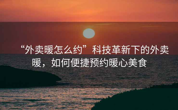 “外賣暖怎么約”科技革新下的外賣暖，如何便捷預(yù)約暖心美食