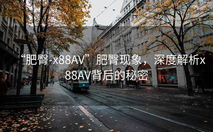 “肥臀-x88AV”肥臀現(xiàn)象，深度解析x88AV背后的秘密