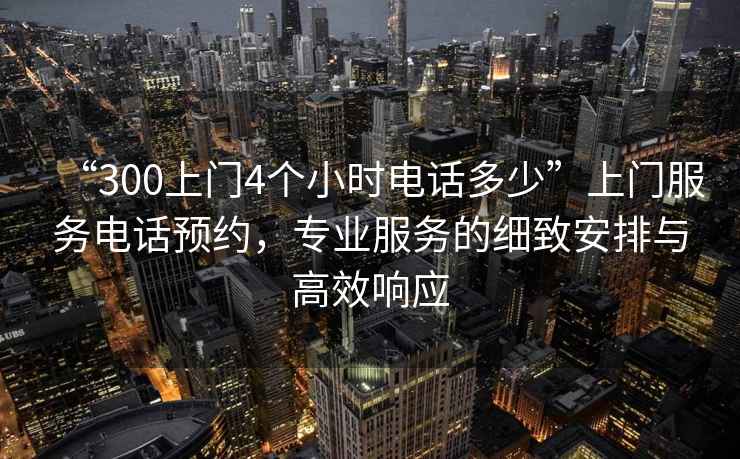 “300上門4個小時電話多少”上門服務(wù)電話預約，專業(yè)服務(wù)的細致安排與高效響應(yīng)