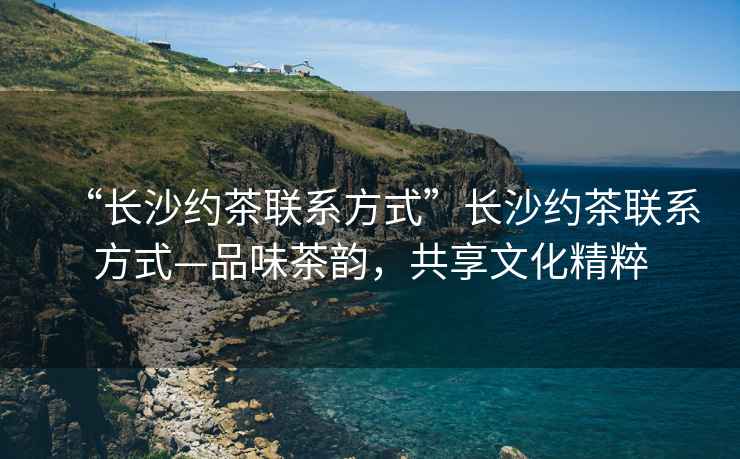 “長沙約茶聯(lián)系方式”長沙約茶聯(lián)系方式—品味茶韻，共享文化精粹