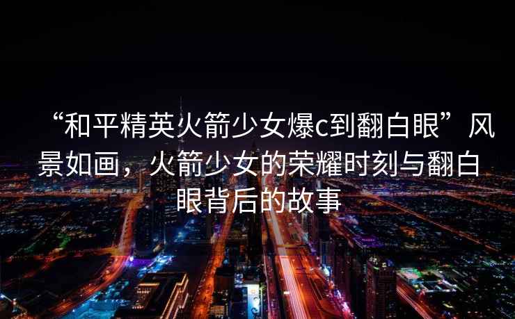 “和平精英火箭少女爆c到翻白眼”風(fēng)景如畫(huà)，火箭少女的榮耀時(shí)刻與翻白眼背后的故事