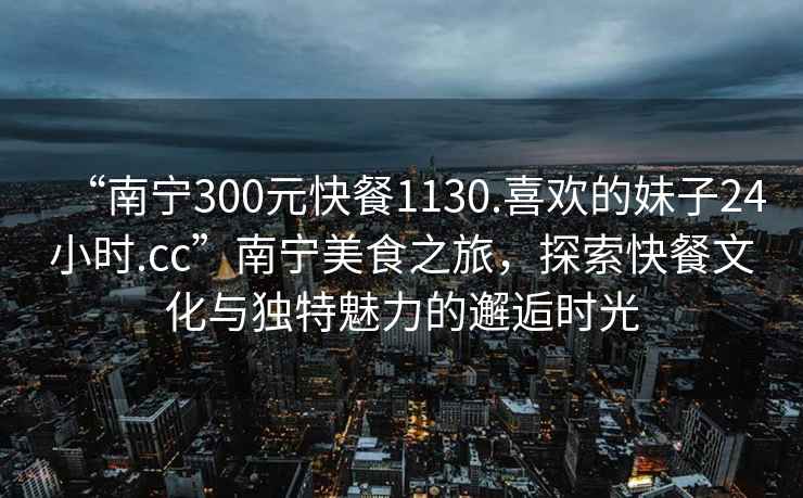 “南寧300元快餐1130.喜歡的妹子24小時.cc”南寧美食之旅，探索快餐文化與獨特魅力的邂逅時光