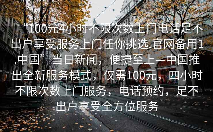 “100元4小時(shí)不限次數(shù)上門電話足不出戶享受服務(wù)上門任你挑選.官網(wǎng)備用1.中國”當(dāng)日新聞，便捷至上—中國推出全新服務(wù)模式，僅需100元，四小時(shí)不限次數(shù)上門服務(wù)，電話預(yù)約，足不出戶享受全方位服務(wù)