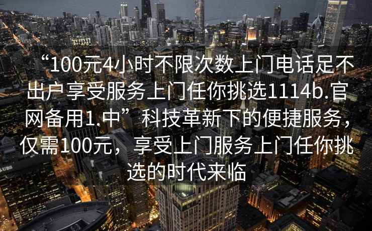 “100元4小時不限次數(shù)上門電話足不出戶享受服務上門任你挑選1114b.官網(wǎng)備用1.中”科技革新下的便捷服務，僅需100元，享受上門服務上門任你挑選的時代來臨