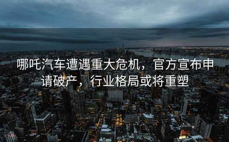 哪吒汽車遭遇重大危機,官方宣布申請破產(chǎn),行業(yè)格局或?qū)⒅厮? alt=