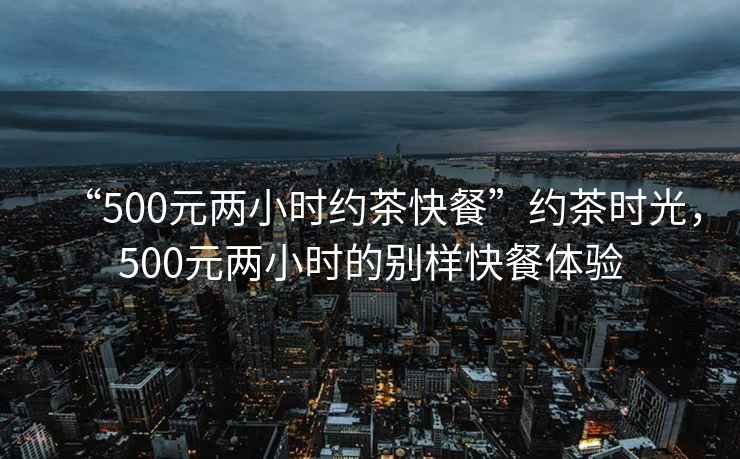 “500元兩小時(shí)約茶快餐”約茶時(shí)光，500元兩小時(shí)的別樣快餐體驗(yàn)