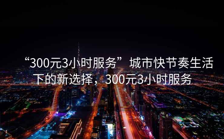 “300元3小時服務(wù)”城市快節(jié)奏生活下的新選擇，300元3小時服務(wù)