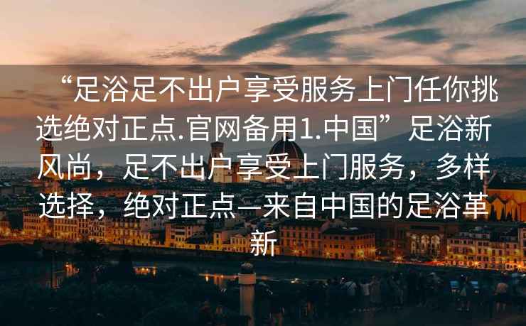 “足浴足不出戶享受服務(wù)上門任你挑選絕對正點.官網(wǎng)備用1.中國”足浴新風(fēng)尚，足不出戶享受上門服務(wù)，多樣選擇，絕對正點—來自中國的足浴革新