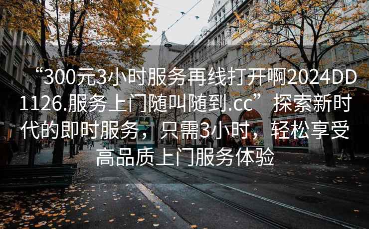 “300元3小時服務(wù)再線打開啊2024DD1126.服務(wù)上門隨叫隨到.cc”探索新時代的即時服務(wù)，只需3小時，輕松享受高品質(zhì)上門服務(wù)體驗