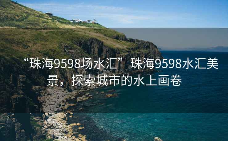 “珠海9598場水匯”珠海9598水匯美景，探索城市的水上畫卷
