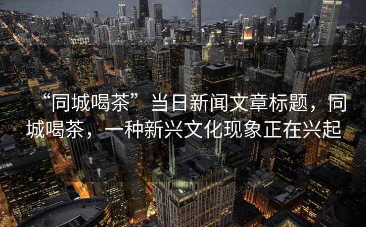 “同城喝茶”當(dāng)日新聞文章標(biāo)題，同城喝茶，一種新興文化現(xiàn)象正在興起