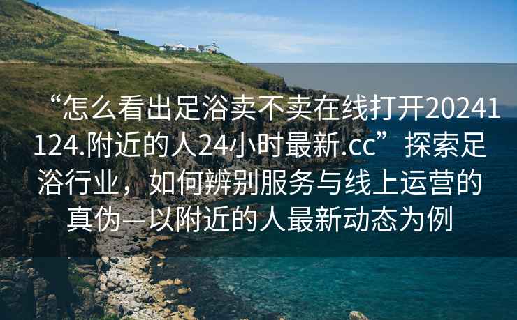 “怎么看出足浴賣不賣在線打開20241124.附近的人24小時(shí)最新.cc”探索足浴行業(yè)，如何辨別服務(wù)與線上運(yùn)營(yíng)的真?zhèn)巍愿浇娜俗钚聞?dòng)態(tài)為例
