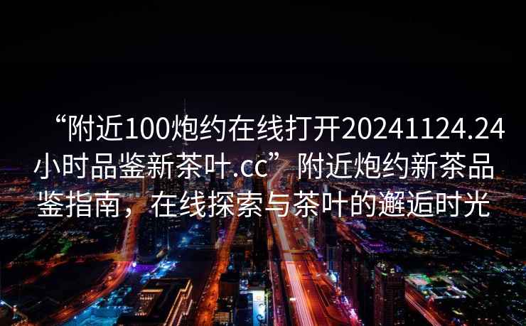 “附近100炮約在線打開20241124.24小時品鑒新茶葉.cc”附近炮約新茶品鑒指南，在線探索與茶葉的邂逅時光