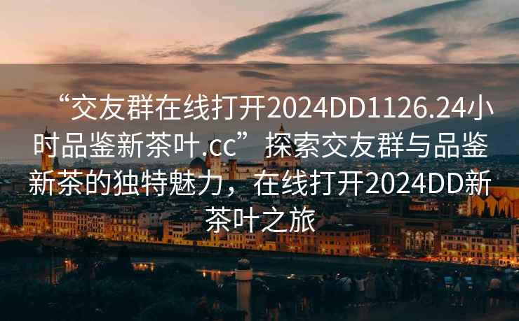 “交友群在線打開2024DD1126.24小時品鑒新茶葉.cc”探索交友群與品鑒新茶的獨特魅力，在線打開2024DD新茶葉之旅