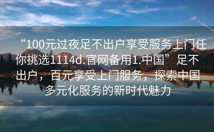 “100元過夜足不出戶享受服務(wù)上門任你挑選1114d.官網(wǎng)備用1.中國”足不出戶，百元享受上門服務(wù)，探索中國多元化服務(wù)的新時代魅力