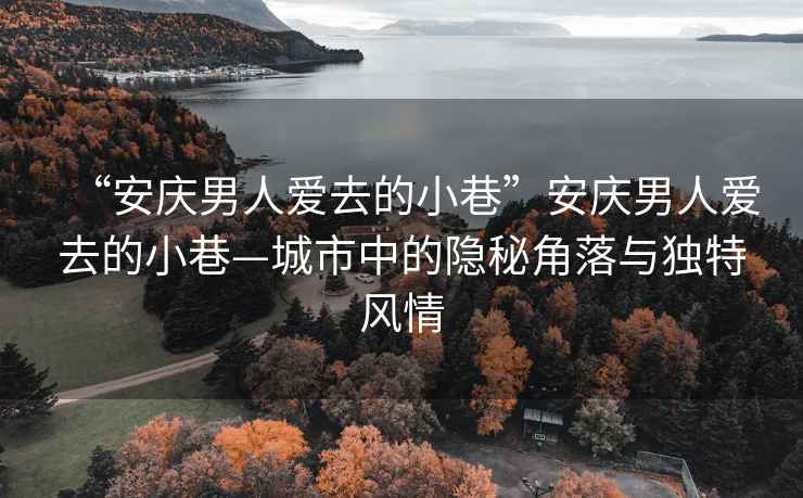 “安慶男人愛去的小巷”安慶男人愛去的小巷—城市中的隱秘角落與獨特風(fēng)情