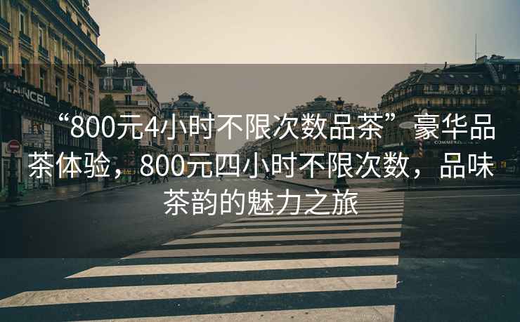 “800元4小時(shí)不限次數(shù)品茶”豪華品茶體驗(yàn)，800元四小時(shí)不限次數(shù)，品味茶韻的魅力之旅