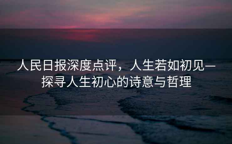 人民日?qǐng)?bào)深度點(diǎn)評(píng)，人生若如初見(jiàn)—探尋人生初心的詩(shī)意與哲理