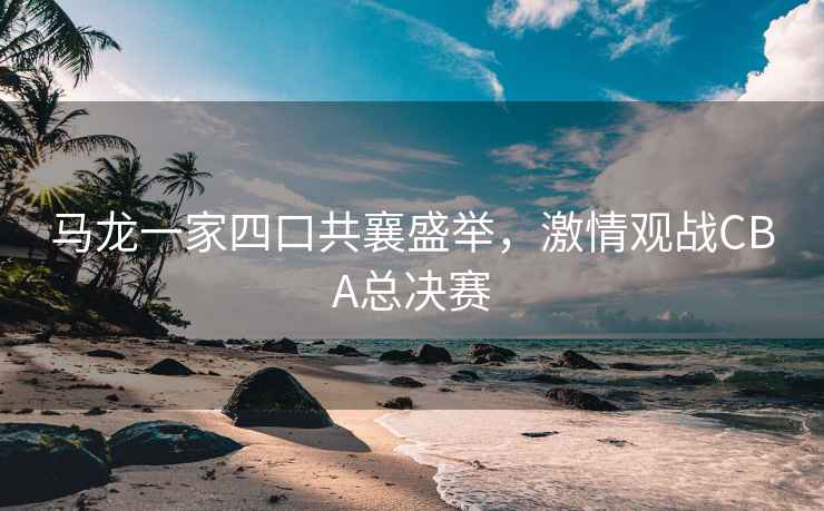 馬龍一家四口共襄盛舉，激情觀戰(zhàn)CBA總決賽