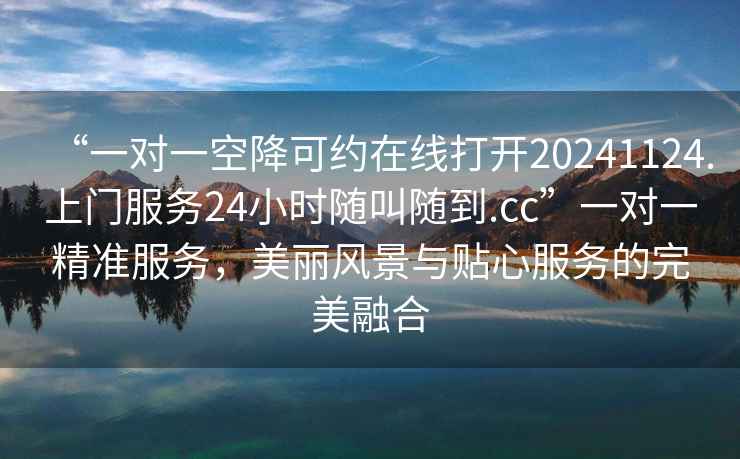 “一對一空降可約在線打開20241124.上門服務(wù)24小時隨叫隨到.cc”一對一精準服務(wù)，美麗風(fēng)景與貼心服務(wù)的完美融合