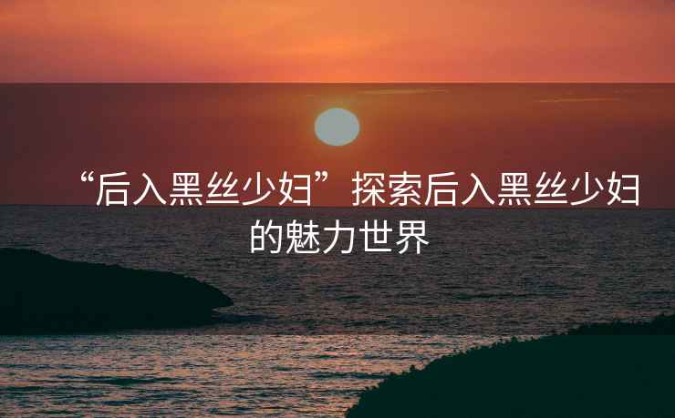 “后入黑絲少婦”探索后入黑絲少婦的魅力世界