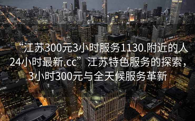 “江蘇300元3小時服務1130.附近的人24小時最新.cc”江蘇特色服務的探索，3小時300元與全天候服務革新
