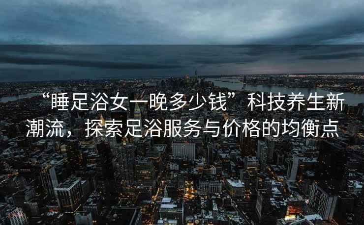 “睡足浴女一晚多少錢(qián)”科技養(yǎng)生新潮流，探索足浴服務(wù)與價(jià)格的均衡點(diǎn)