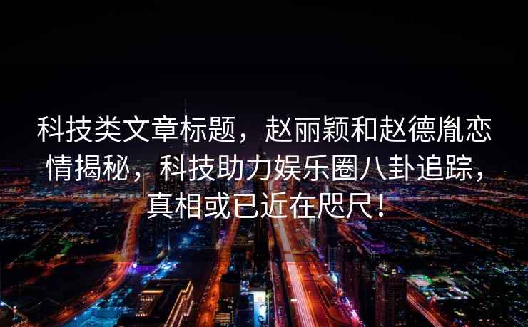 科技類文章標(biāo)題，趙麗穎和趙德胤戀情揭秘，科技助力娛樂圈八卦追蹤，真相或已近在咫尺！