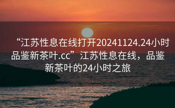 “江蘇性息在線打開20241124.24小時品鑒新茶葉.cc”江蘇性息在線，品鑒新茶葉的24小時之旅
