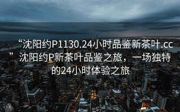 “沈陽約P1130.24小時(shí)品鑒新茶葉.cc”沈陽約P新茶葉品鑒之旅，一場(chǎng)獨(dú)特的24小時(shí)體驗(yàn)之旅