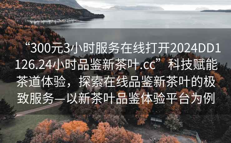 “300元3小時服務(wù)在線打開2024DD1126.24小時品鑒新茶葉.cc”科技賦能茶道體驗，探索在線品鑒新茶葉的極致服務(wù)—以新茶葉品鑒體驗平臺為例