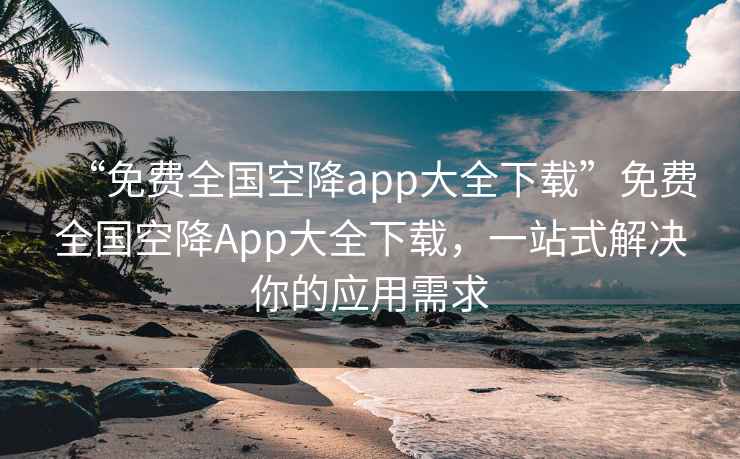 “免費(fèi)全國空降app大全下載”免費(fèi)全國空降A(chǔ)pp大全下載，一站式解決你的應(yīng)用需求
