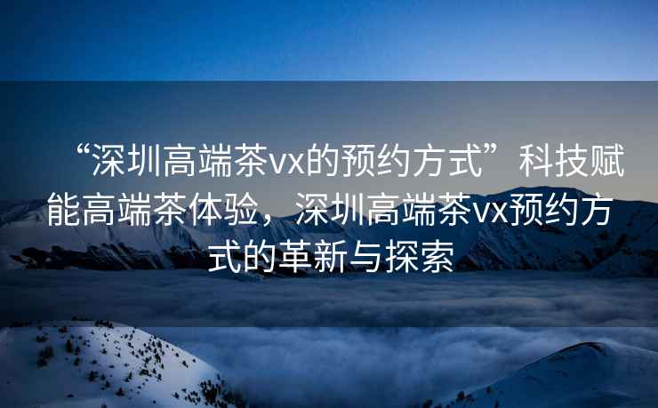 “深圳高端茶vx的預(yù)約方式”科技賦能高端茶體驗(yàn)，深圳高端茶vx預(yù)約方式的革新與探索