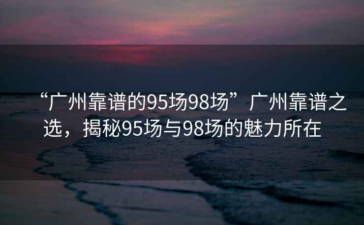 “廣州靠譜的95場98場”廣州靠譜之選，揭秘95場與98場的魅力所在