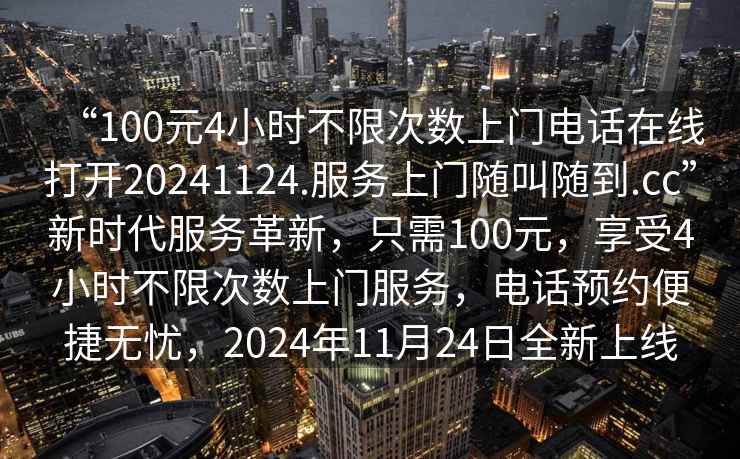 “100元4小時不限次數(shù)上門電話在線打開20241124.服務(wù)上門隨叫隨到.cc”新時代服務(wù)革新，只需100元，享受4小時不限次數(shù)上門服務(wù)，電話預(yù)約便捷無憂，2024年11月24日全新上線