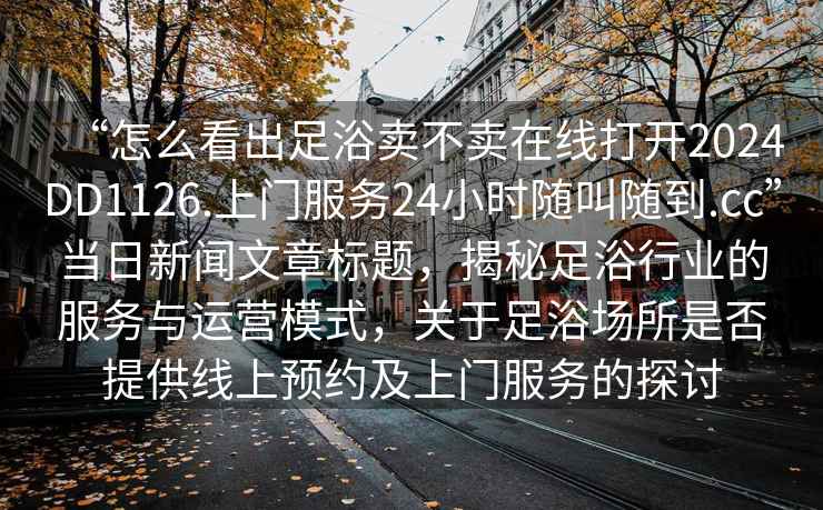 “怎么看出足浴賣不賣在線打開2024DD1126.上門服務24小時隨叫隨到.cc”當日新聞文章標題，揭秘足浴行業(yè)的服務與運營模式，關于足浴場所是否提供線上預約及上門服務的探討