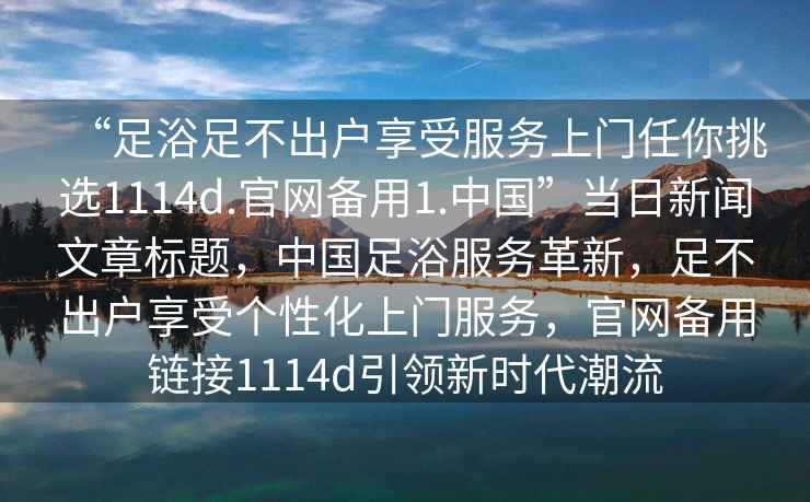 “足浴足不出戶享受服務(wù)上門任你挑選1114d.官網(wǎng)備用1.中國”當(dāng)日新聞文章標(biāo)題，中國足浴服務(wù)革新，足不出戶享受個性化上門服務(wù)，官網(wǎng)備用鏈接1114d引領(lǐng)新時代潮流