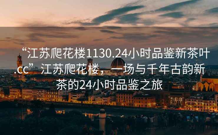 “江蘇爬花樓1130.24小時品鑒新茶葉.cc”江蘇爬花樓，一場與千年古韻新茶的24小時品鑒之旅