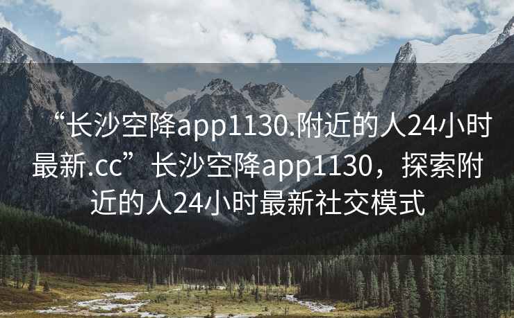 “長(zhǎng)沙空降app1130.附近的人24小時(shí)最新.cc”長(zhǎng)沙空降app1130，探索附近的人24小時(shí)最新社交模式