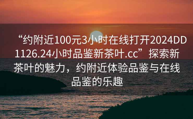 “約附近100元3小時(shí)在線打開2024DD1126.24小時(shí)品鑒新茶葉.cc”探索新茶葉的魅力，約附近體驗(yàn)品鑒與在線品鑒的樂趣
