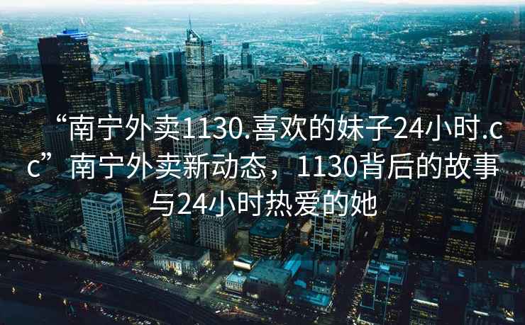 “南寧外賣(mài)1130.喜歡的妹子24小時(shí).cc”南寧外賣(mài)新動(dòng)態(tài)，1130背后的故事與24小時(shí)熱愛(ài)的她