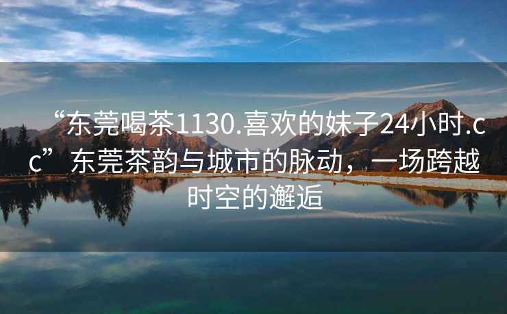“東莞喝茶1130.喜歡的妹子24小時.cc”東莞茶韻與城市的脈動，一場跨越時空的邂逅