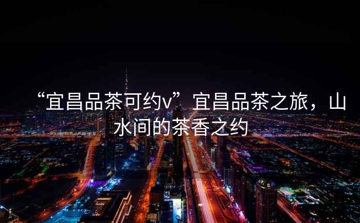 “宜昌品茶可約v”宜昌品茶之旅，山水間的茶香之約
