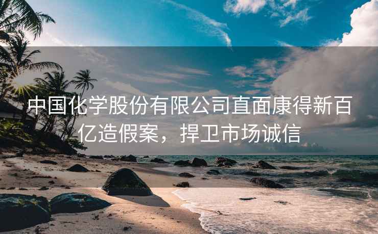 中國化學(xué)股份有限公司直面康得新百億造假案，捍衛(wèi)市場誠信