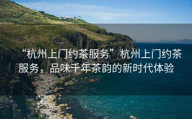 “杭州上門約茶服務(wù)”杭州上門約茶服務(wù)，品味千年茶韻的新時代體驗