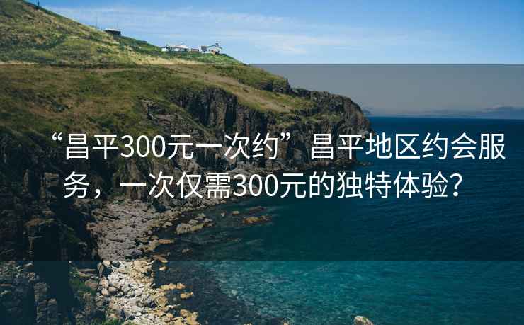 “昌平300元一次約”昌平地區(qū)約會服務，一次僅需300元的獨特體驗？