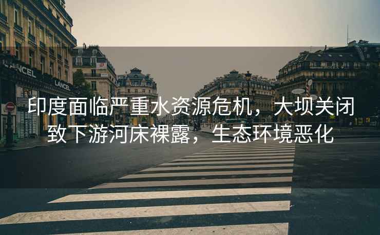 印度面臨嚴(yán)重水資源危機(jī)，大壩關(guān)閉致下游河床裸露，生態(tài)環(huán)境惡化