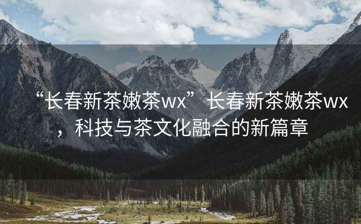 “長(zhǎng)春新茶嫩茶wx”長(zhǎng)春新茶嫩茶wx，科技與茶文化融合的新篇章