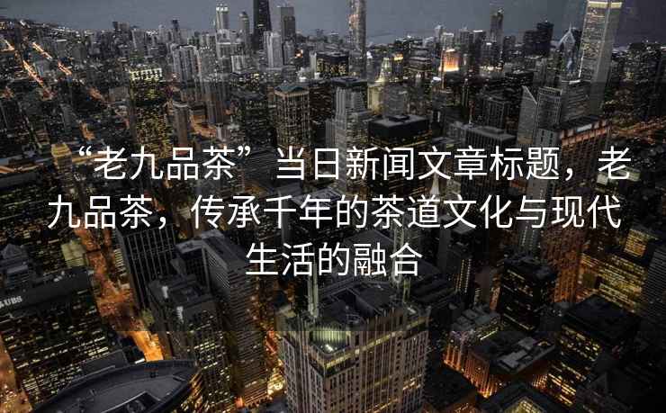 “老九品茶”當(dāng)日新聞文章標(biāo)題，老九品茶，傳承千年的茶道文化與現(xiàn)代生活的融合